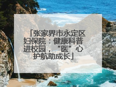 张家界市永定区妇保院：健康科普进校园，“医”心护航助成长