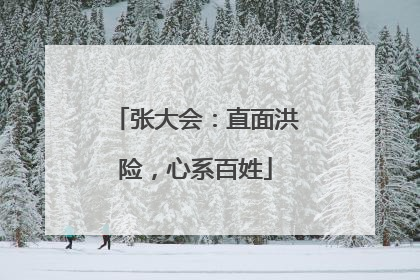 张大会：直面洪险，心系百姓