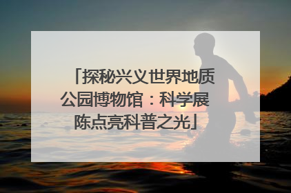 探秘兴义世界地质公园博物馆：科学展陈点亮科普之光