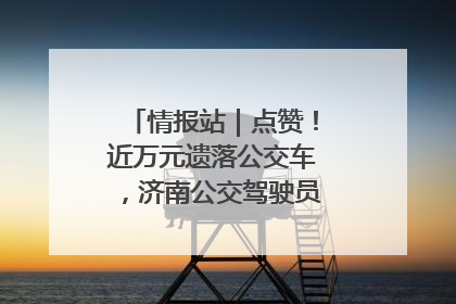 情报站｜点赞！近万元遗落公交车，济南公交驾驶员乘客接力还失主
