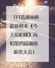 打造湖湘夜游新样本《今上岳阳楼》亮相第四届湖南旅发大会