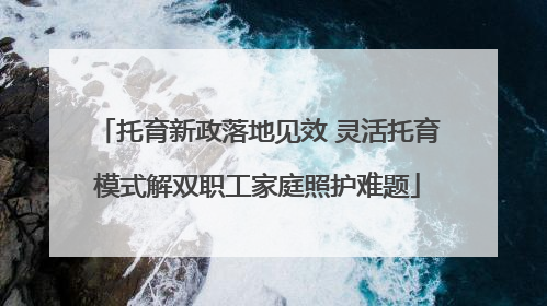 托育新政落地见效 灵活托育模式解双职工家庭照护难题
