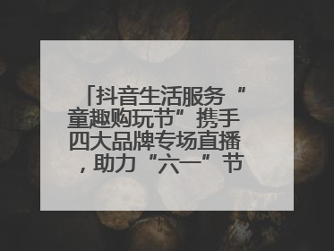 抖音生活服务“童趣购玩节”携手四大品牌专场直播，助力“六一”节日消费