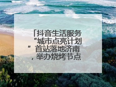 抖音生活服务“城市点亮计划”首站落地济南，举办烧烤节点亮“夜经济”