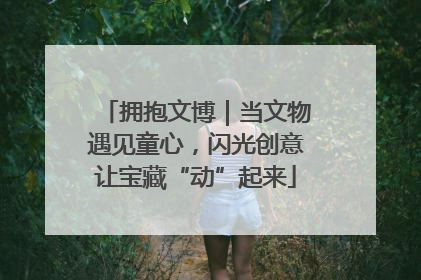拥抱文博｜当文物遇见童心，闪光创意让宝藏“动”起来