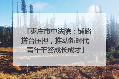 枣庄市中法院：铺路搭台压担，推动新时代青年干警成长成才
