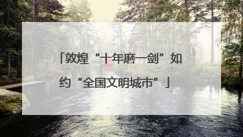 敦煌“十年磨一剑”如约“全国文明城市”