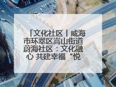 文化社区丨威海市环翠区嵩山街道蔚海社区：文化融心 共建幸福“悦龄蔚海”