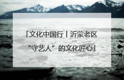 文化中国行丨沂蒙老区“守艺人”的文化匠心