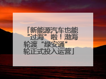 新能源汽车也能“过海”啦！渤海轮渡“绿安通” 轮正式投入运营