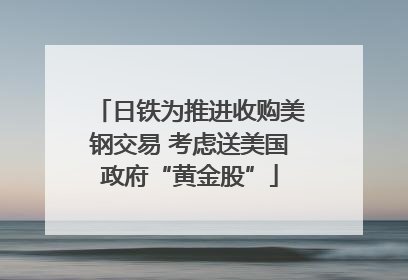 日铁为推进收购美钢交易 考虑送美国政府“黄金股”