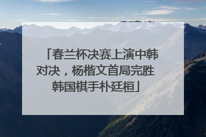 春兰杯决赛上演中韩对决，杨楷文首局完胜韩国棋手朴廷桓