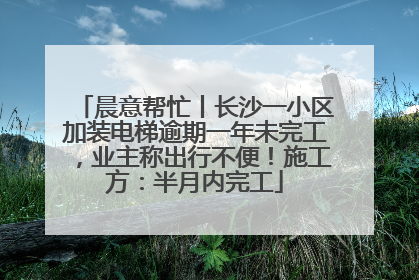 晨意帮忙丨长沙一小区加装电梯逾期一年未完工，业主称出行不便！施工方：半月内完工