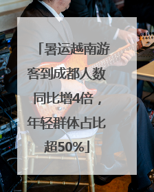 暑运越南游客到成都人数同比增4倍，年轻群体占比超50%