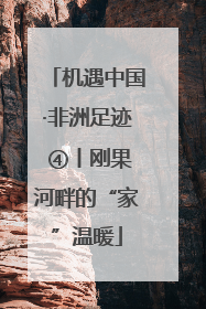 机遇中国·非洲足迹 ④丨刚果河畔的“家”温暖