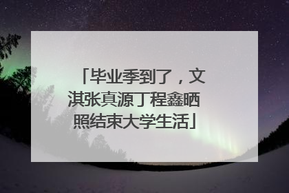 毕业季到了，文淇张真源丁程鑫晒照结束大学生活