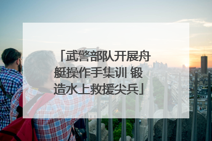 武警部队开展舟艇操作手集训 锻造水上救援尖兵