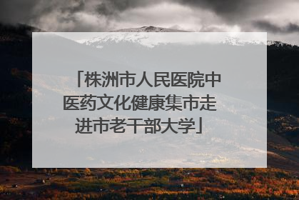 株洲市人民医院中医药文化健康集市走进市老干部大学