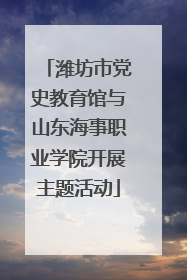 潍坊市党史教育馆与山东海事职业学院开展主题活动