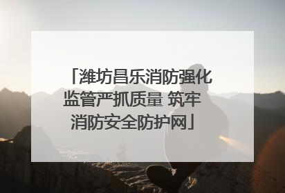 潍坊昌乐消防强化监管严抓质量 筑牢消防安全防护网