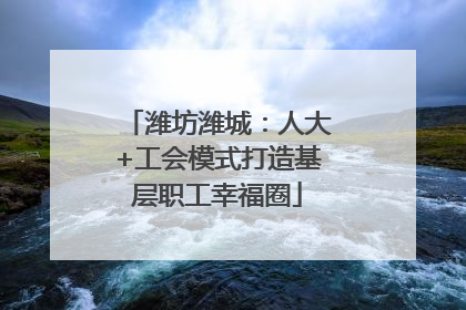 潍坊潍城：人大+工会模式打造基层职工幸福圈