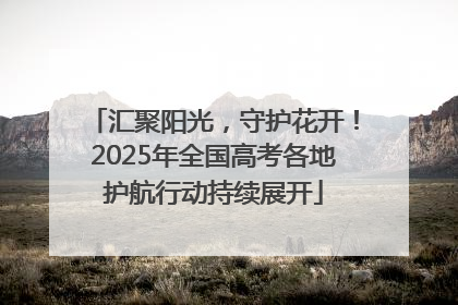 汇聚阳光，守护花开！2025年全国高考各地护航行动持续展开