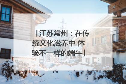 江苏常州：在传统文化滋养中 体验不一样的端午