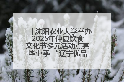 沈阳农业大学举办2025年仲夏饮食文化节多元活动点亮毕业季 “辽宁优品”进校园首站启动