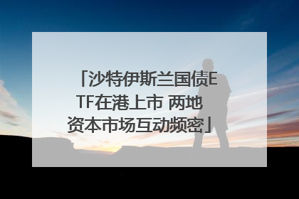 沙特伊斯兰国债ETF在港上市 两地资本市场互动频密