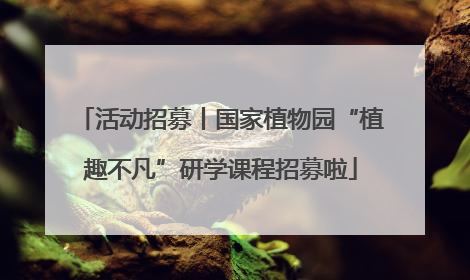 活动招募丨国家植物园“植趣不凡”研学课程招募啦