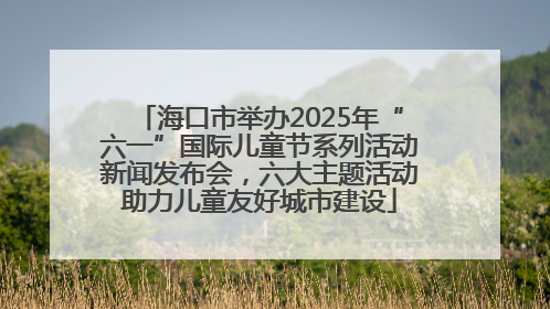 海口市举办2025年“六一”国际儿童节系列活动新闻发布会，六大主题活动助力儿童友好城市建设