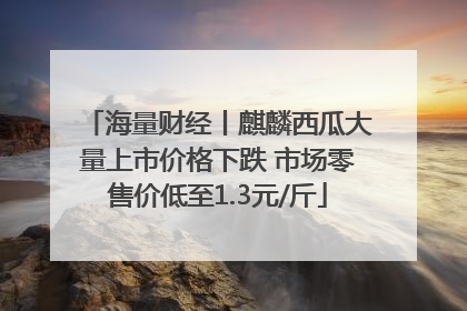 海量财经丨麒麟西瓜大量上市价格下跌 市场零售价低至1.3元/斤