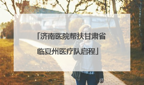 济南医院帮扶甘肃省临夏州医疗队启程