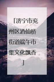 济宁市兖州区酒仙桥街道端午市集文化飘香