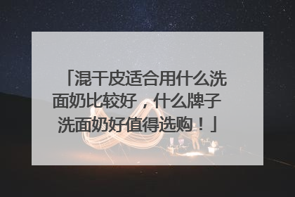 混干皮适合用什么洗面奶比较好，什么牌子洗面奶好值得选购！