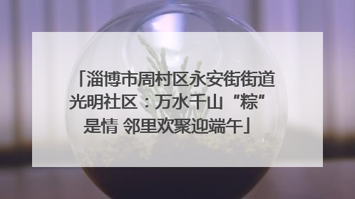 淄博市周村区永安街街道光明社区：万水千山“粽”是情 邻里欢聚迎端午