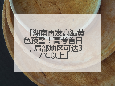 湖南再发高温黄色预警！高考首日，局部地区可达37℃以上