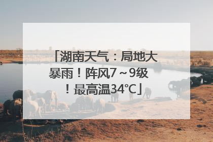 湖南天气：局地大暴雨！阵风7～9级！最高温34℃