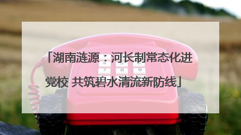 湖南涟源：河长制常态化进党校 共筑碧水清流新防线