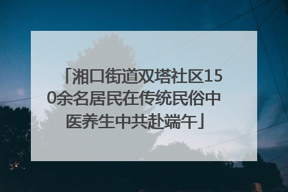 湘口街道双塔社区150余名居民在传统民俗中医养生中共赴端午