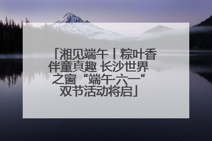 湘见端午丨粽叶香伴童真趣 长沙世界之窗“端午·六一”双节活动将启