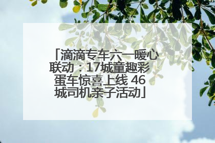 滴滴专车六一暖心联动：17城童趣彩蛋车惊喜上线 46城司机亲子活动