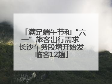 满足端午节和“六一”旅客出行需求 长沙车务段增开始发临客12趟