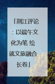 荆江评论：以端午文化为笔 绘就文旅融合长卷