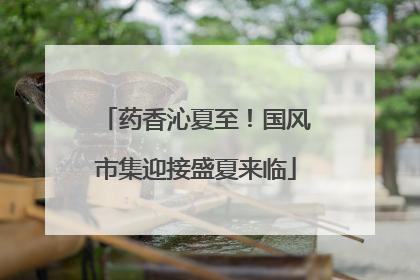 药香沁夏至！国风市集迎接盛夏来临