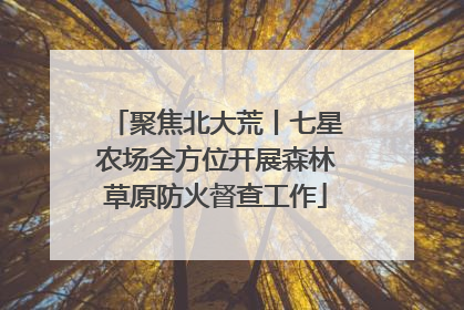聚焦北大荒丨七星农场全方位开展森林草原防火督查工作
