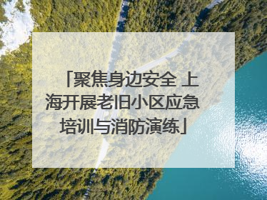 聚焦身边安全 上海开展老旧小区应急培训与消防演练