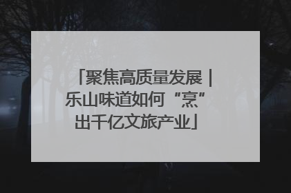 聚焦高质量发展｜乐山味道如何“烹”出千亿文旅产业