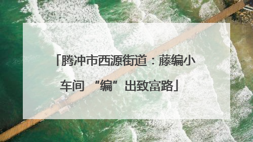 腾冲市西源街道：藤编小车间 “编”出致富路