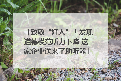 致敬“好人”！发现道德模范听力下降 这家企业送来了助听器